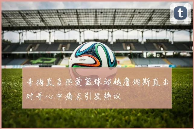 夸梅直言热爱篮球超越詹姆斯直击对手心中痛点引发热议