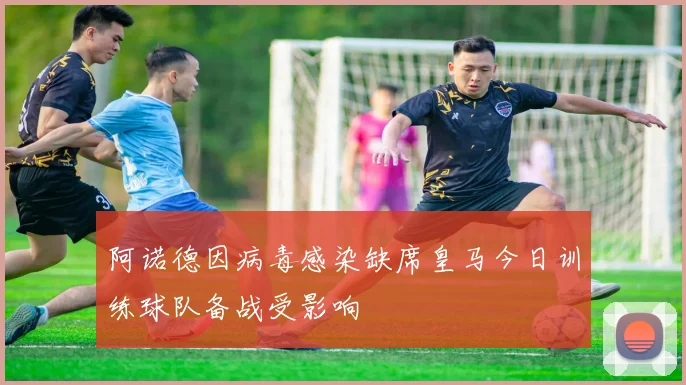 阿诺德因病毒感染缺席皇马今日训练球队备战受影响
