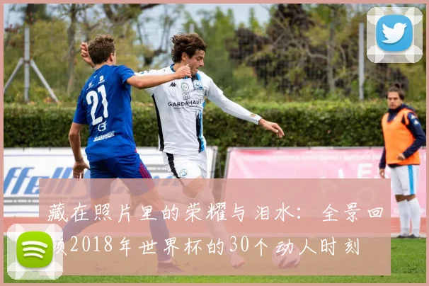 藏在照片里的荣耀与泪水：全景回顾2018年世界杯的30个动人时刻