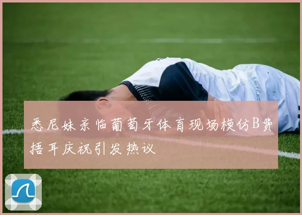悉尼妹亲临葡萄牙体育现场模仿B费捂耳庆祝引发热议