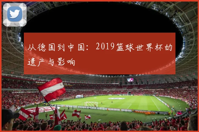 从德国到中国：2019篮球世界杯的遗产与影响