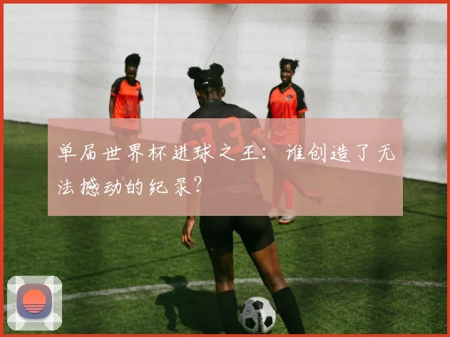 单届世界杯进球之王：谁创造了无法撼动的纪录？
