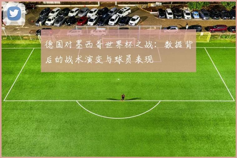 德国对墨西哥世界杯之战：数据背后的战术演变与球员表现